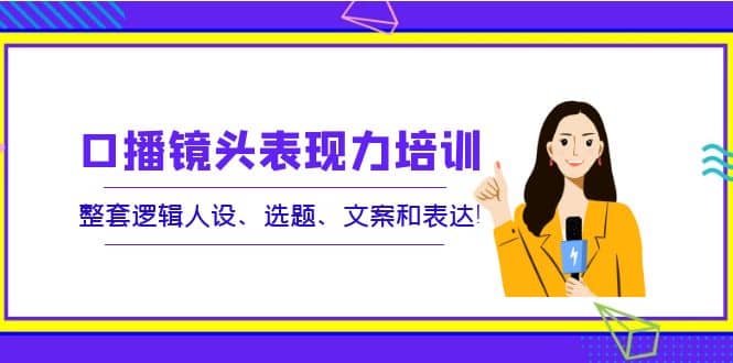 口播镜头表现力培训：整套逻辑人设、选题、文案和表达