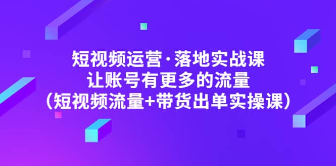 短视频运营·落地实战课 让账号有更多的流量（短视频流量 带货出单实操）