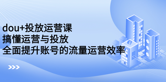 dou 投放运营课：搞懂运营与投放，全面提升账号的流量运营效率