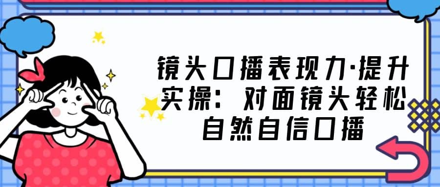 镜头口播表现力·提升实操：对面镜头轻松自然自信口播（23节课）