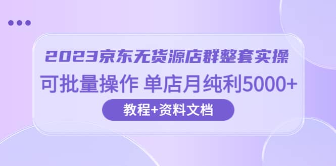 2023京东-无货源店群整套实操 可批量操作 单店月纯利5000 63节课 资料文档