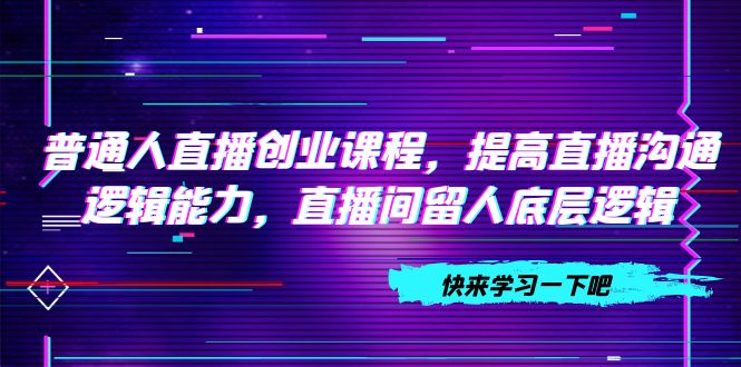 普通人直播创业课程：提高直播沟通逻辑能力及直播间留人技巧（共10节）