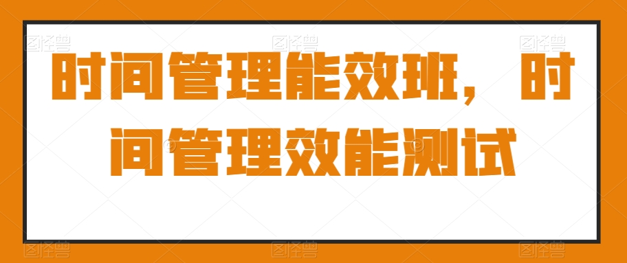 时间管理能效班全解析：测试你的时间管理效能，轻松找回失去的时间！