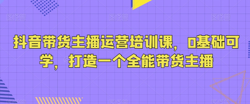 从零到全能带货主播：抖音直播带货运营培训课，零基础轻松上手