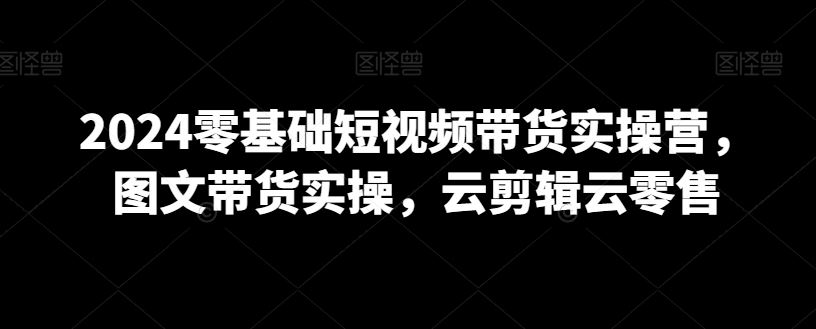 2024零基础短视频带货实操营，图文带货实操，云剪辑云零售_如何