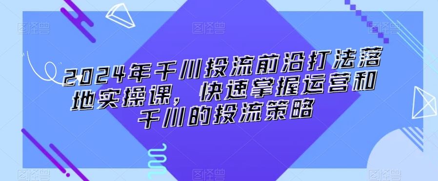 2024年千川投流前沿打法落地实操课，快速掌握运营和千川的投流策略_介绍