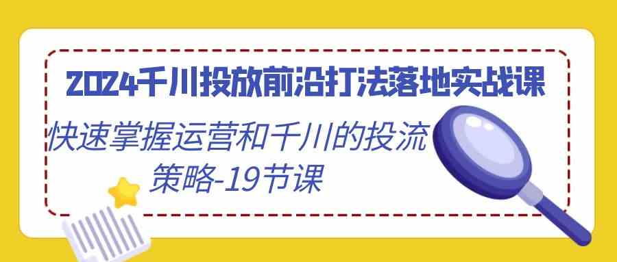 2024千川投放前沿打法落地实战课，快速掌握运营和千川的投流策略-19节课_实操