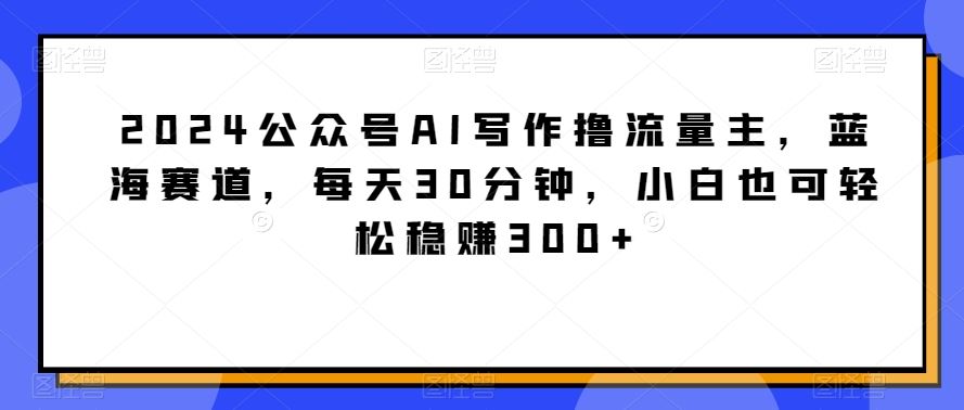 2024公众号AI写作撸流量主，蓝海赛道，每天30分钟，小白也可轻松稳赚300+【揭秘】_课程