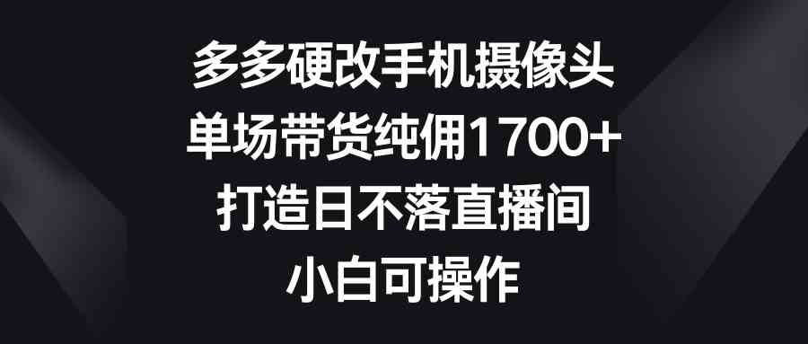 多多硬改手机摄像头，单场带货纯佣1700+，打造日不落直播间，小白可操作_课程