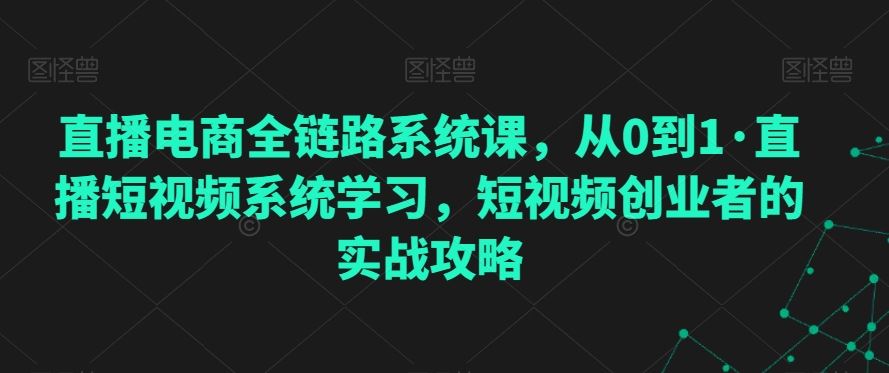 直播电商全链路系统课，从0到1·直播短视频系统学习，短视频创业者的实战攻略_课程