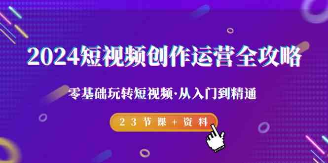 2024短视频-创作运营全攻略，零基础玩转短视频·从入门到精通-23节课+资料_课程