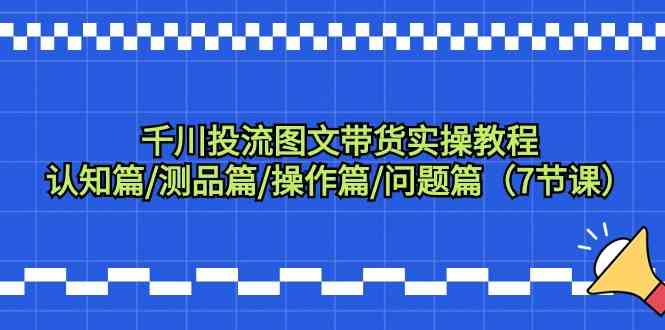 千川投流图文带货实操教程：认知篇/测品篇/操作篇/问题篇（7节课）_课程