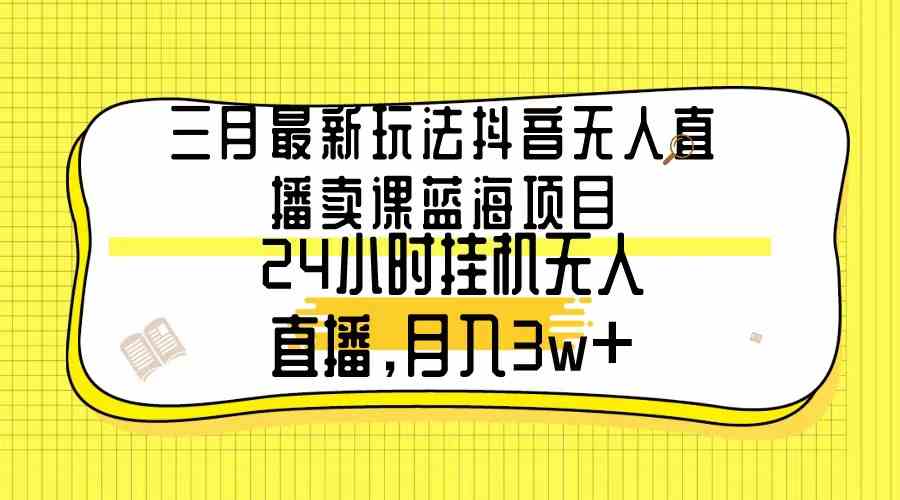 三月最新玩法抖音无人直播卖课蓝海项目，24小时无人直播，月入3w+_课程