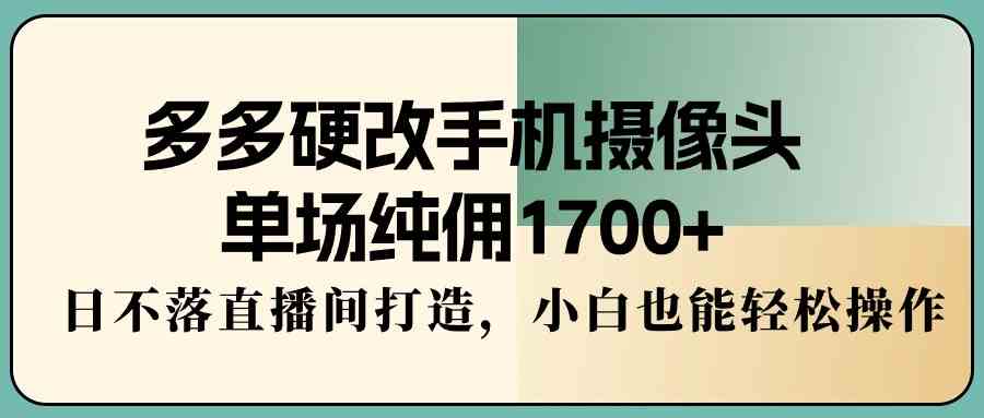 多多硬改手机摄像头，单场纯佣1700+，日不落直播间打造，小白也能轻松操作_项目