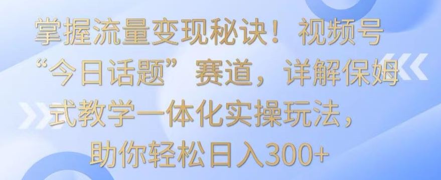 掌握流量变现秘诀！视频号“今日话题”赛道，详解保姆式教学一体化实操玩法，助你轻松日入300+_课程