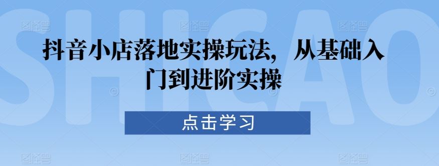 抖音小店落地实操玩法，从基础入门到进阶实操_课程