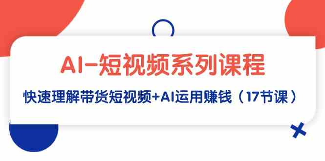 AI-短视频系列课程，快速理解带货短视频+AI运用赚钱（17节课）_运营