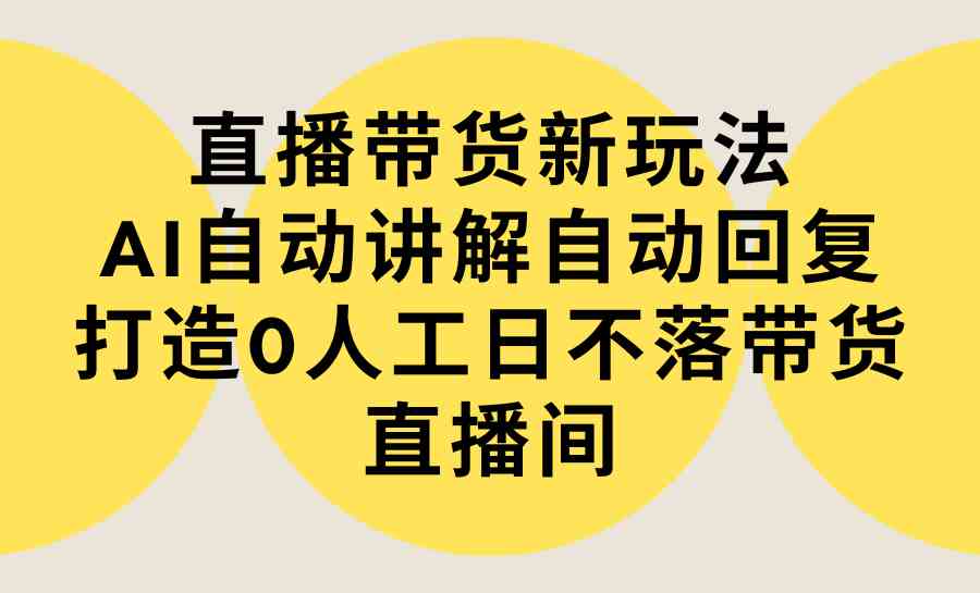 直播带货新玩法，AI自动讲解自动回复 打造0人工日不落带货直播间-教程+软件_课程