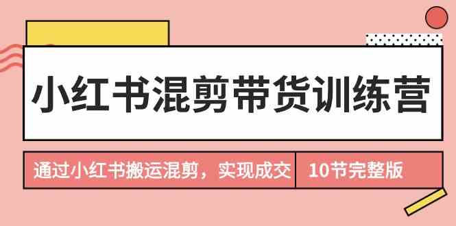 （9454期）小红书混剪带货训练营，通过小红书搬运混剪，实现成交（10节课完结版）