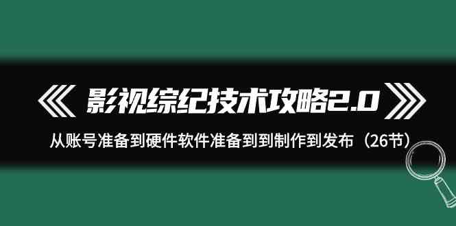 （9633期）影视 综纪技术攻略2.0：从账号准备到硬件软件准备到到制作到发布（26节）