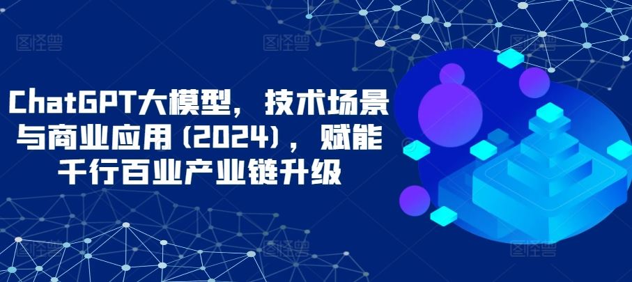 ChatGPT大模型，技术场景与商业应用(2024)，赋能千行百业产业链升级