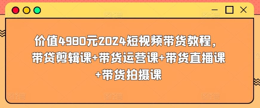 2024 短视频带货教程，涵盖剪辑、运营、直播、拍摄，价值 4980 元！