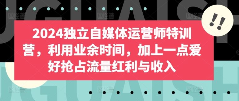 2024 独立自媒体运营特训，业余爱好成就未来，抢占流量红利【干货满满】