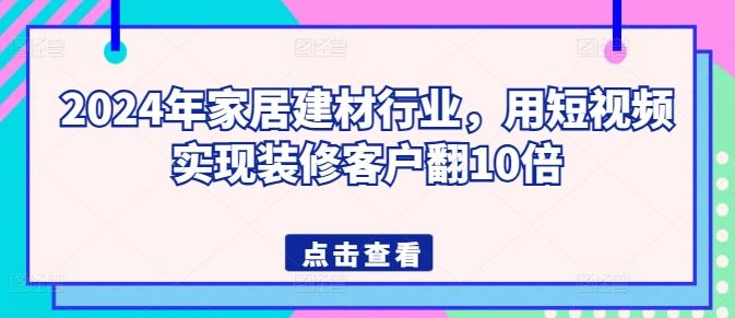 2024 年家居建材行业短视频教程，助你装修客户翻倍增长