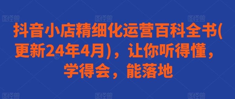 抖音小店精细化运营百科全书(更新24年4月)，让你听得懂，学得会，能落地