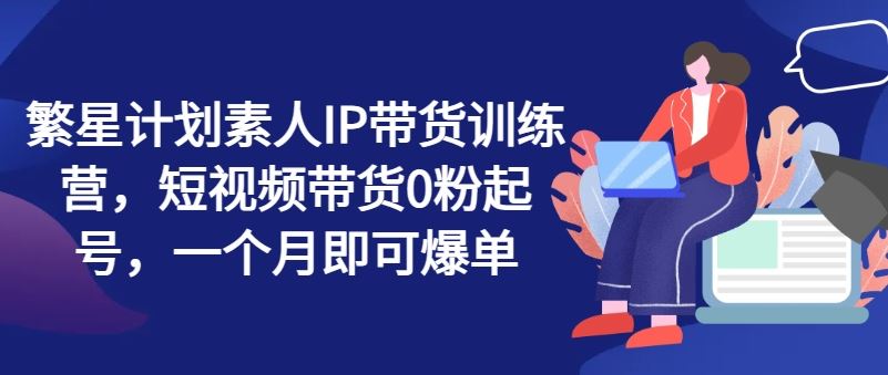 繁星计划素人IP带货训练营，短视频带货0粉起号，一个月即可爆单