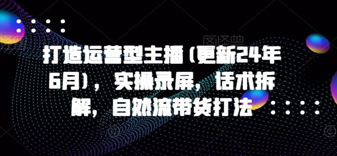 打造运营型主播(更新24年7月)，实操录屏，话术拆解，自然流带货打法