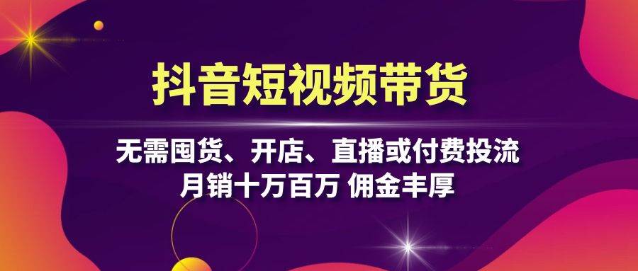 （无水印）抖音短视频带货：无需囤货、开店、直播或付费投流，月销十万百万 佣金丰厚