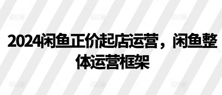 2024闲鱼正价起店运营，闲鱼整体运营框架