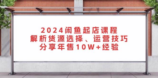 （无水印）2024闲鱼起店课程：解析货源选择、运营技巧，分享年售10W+经验