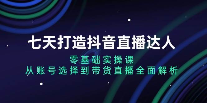 （无水印）七天打造抖音直播达人：零基础实操课，从账号选择到带货直播全面解析