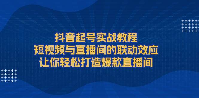 （无水印）抖音起号实战教程，短视频与直播间的联动效应，让你轻松打造爆款直播间