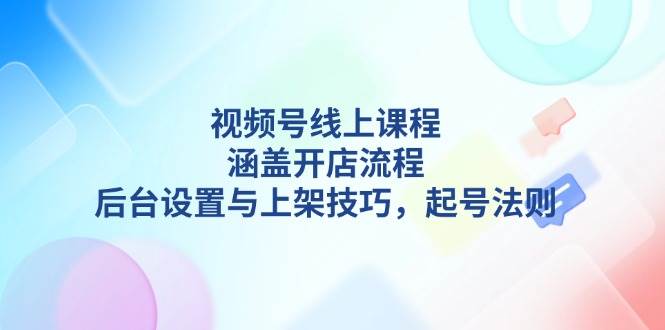 （无水印）视频号线上课程详解，涵盖开店流程，后台设置与上架技巧，起号法则