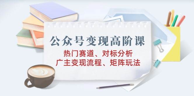 （无水印）公众号变现高阶课：热门赛道、对标分析、广告主变现流程、矩阵玩法