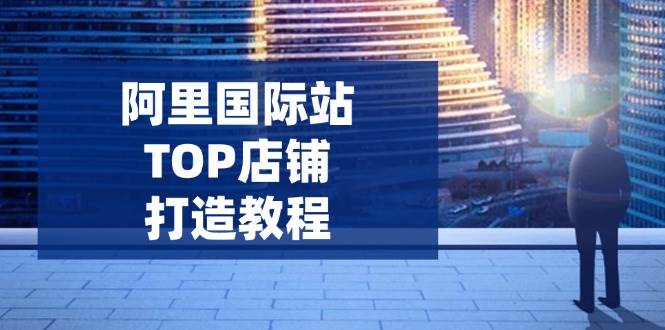 （无水印）阿里国际站TOP店铺打造教程：涵盖平台到高阶，解决运营难题，提升询盘