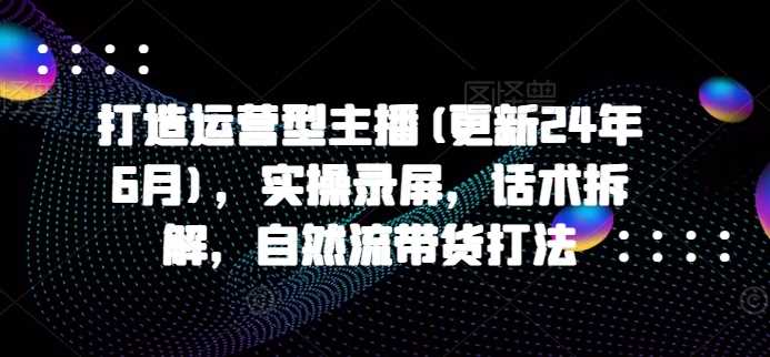 打造运营型主播(更新25年3月)，实操录屏，话术拆解，自然流带货打法